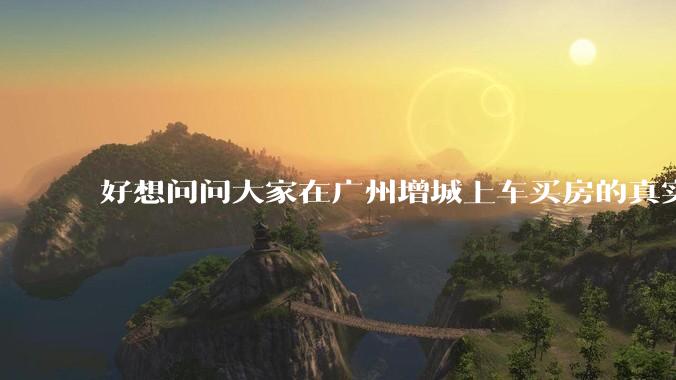 好想问问大家在广州增城上车买房的真实体验，真的不能买吗？