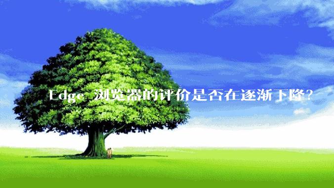 Edge 浏览器的评价是否在逐渐下降？